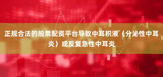 正规合法的股票配资平台导致中耳积液（分泌性中耳炎）或反复急性中耳炎