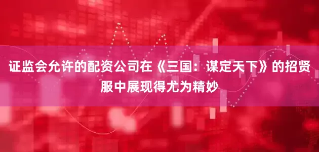 证监会允许的配资公司在《三国：谋定天下》的招贤服中展现得尤为精妙
