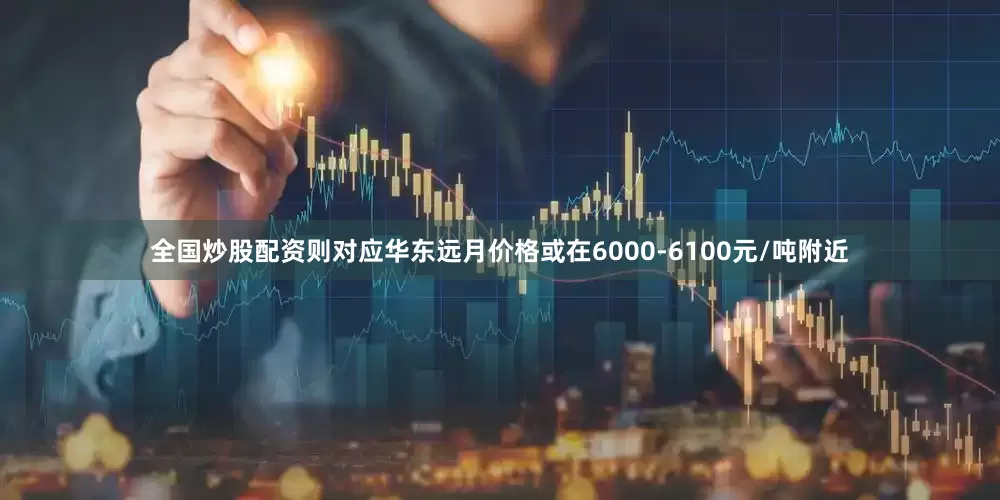 全国炒股配资则对应华东远月价格或在6000-6100元/吨附近