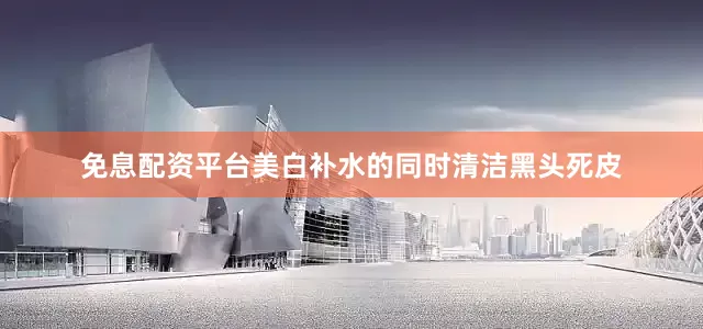 免息配资平台美白补水的同时清洁黑头死皮