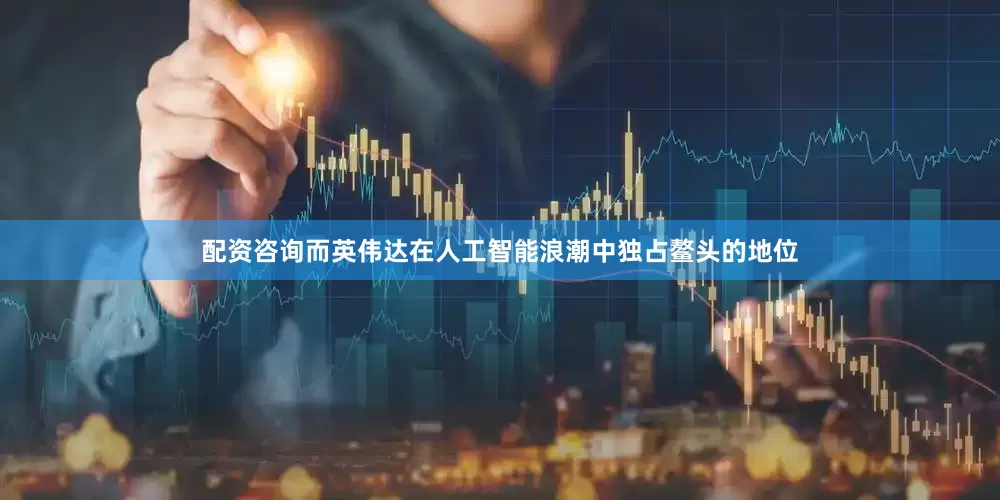 配资咨询而英伟达在人工智能浪潮中独占鳌头的地位