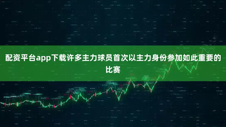 配资平台app下载许多主力球员首次以主力身份参加如此重要的比赛