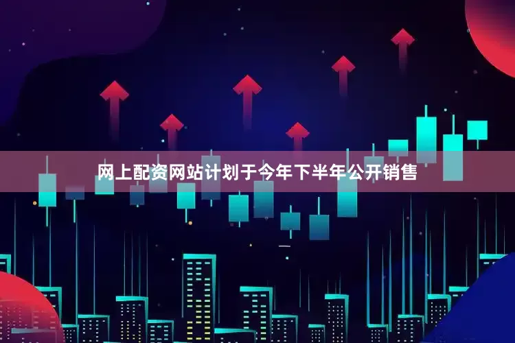 网上配资网站计划于今年下半年公开销售