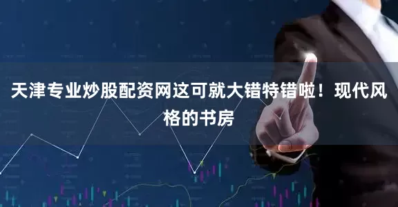 天津专业炒股配资网这可就大错特错啦！现代风格的书房
