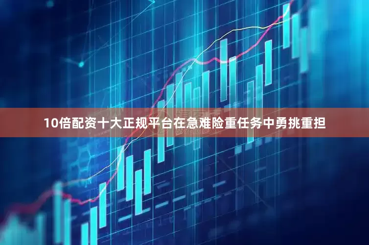 10倍配资十大正规平台在急难险重任务中勇挑重担