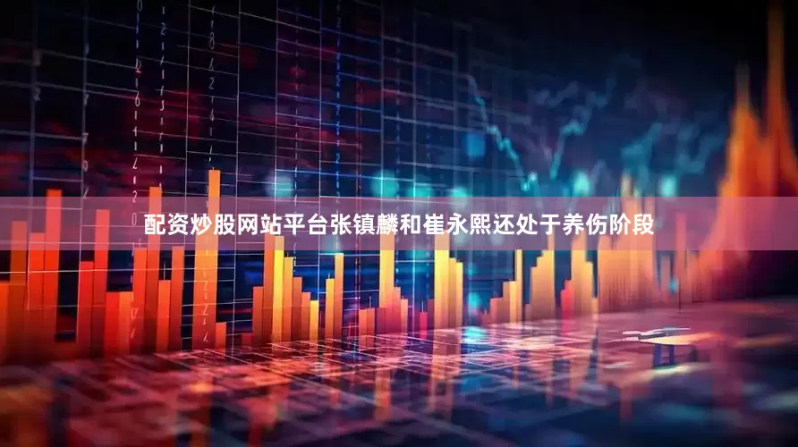 配资炒股网站平台张镇麟和崔永熙还处于养伤阶段