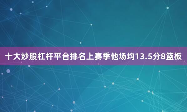 十大炒股杠杆平台排名上赛季他场均13.5分8篮板
