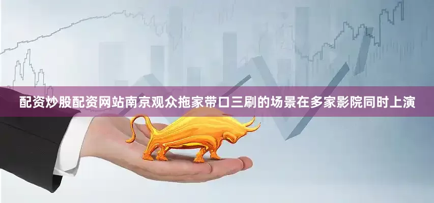配资炒股配资网站南京观众拖家带口三刷的场景在多家影院同时上演